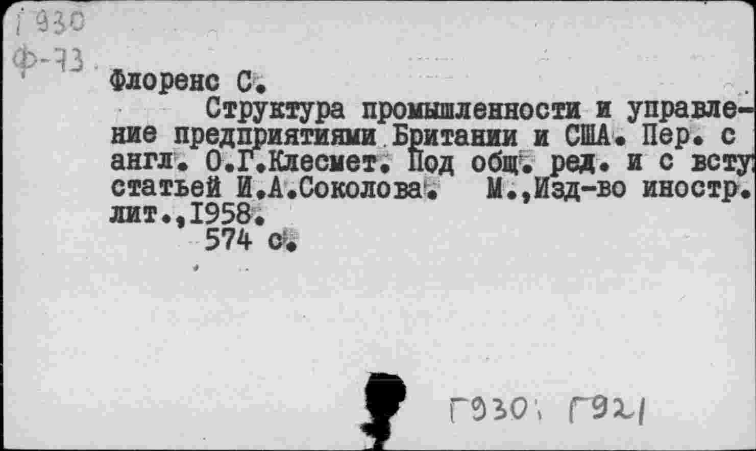 ﻿Флоренс С.
Структура промышленности и управление предприятиями Британии и США* Пер» с англ. О.г.Клесмет. Под общ. ред. и с всту статьей И .А.Соколова*.	М.»Изд-во иностр,
литм1958.
574 сч
